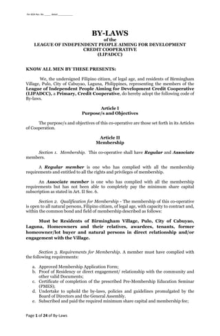 Per BOA Res. No. _____ dated ____________
Page 1 of 24 of By-Laws
BY-LAWS
of the
LEAGUE OF INDEPENDENT PEOPLE AIMING FOR DEVELOPMENT
CREDIT COOPERATIVE
(LIPADCC)
KNOW ALL MEN BY THESE PRESENTS:
We, the undersigned Filipino citizen, of legal age, and residents of Birmingham
Village, Pulo, City of Cabuyao, Laguna, Philippines, representing the members of the
League of Independent People Aiming for Development Credit Cooperative
(LIPADCC), a Primary, Credit Cooperative, do hereby adopt the following code of
By-laws.
Article I
Purpose/s and Objectives
The purpose/s and objectives of this co-operative are those set forth in its Articles
of Cooperation.
Article II
Membership
Section 1. Membership. This co-operative shall have Regular and Associate
members.
A Regular member is one who has complied with all the membership
requirements and entitled to all the rights and privileges of membership.
An Associate member is one who has complied with all the membership
requirements but has not been able to completely pay the minimum share capital
subscription as stated in Art. II Sec. 6.
Section 2. Qualification for Membership - The membership of this co-operative
is open to all natural persons, Filipino citizen, of legal age, with capacity to contract and,
within the common bond and field of membership described as follows:
Must be Residents of Birmingham Village, Pulo, City of Cabuyao,
Laguna, Homeowners and their relatives, awardees, tenants, former
homeowner/lot buyer and natural persons in direct relationship and/or
engagement with the Village.
Section 3. Requirements for Membership. A member must have complied with
the following requirements:
a. Approved Membership Application Form;
b. Proof of Residency or direct engagement/ relationship with the community and
other valid Documents;
c. Certificate of completion of the prescribed Pre-Membership Education Seminar
(PMES);
d. Undertake to uphold the by-laws, policies and guidelines promulgated by the
Board of Directors and the General Assembly.
e. Subscribed and paid the required minimum share capital and membership fee;
 