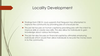 Locality Development
 Findings from CBS St. Louis supports that Ferguson has attempted to
improve the community by providing jobs at a local job fair.
 This job fair focuses on human capital by providing jobs with the intent to
improve skills or create new skills. This also allow for individuals to gain
knowledge about various techniques.
 The job fair also focuses on financial capital by ultimately employing
individuals which would then allow individuals to recycle the money back
in to the community.
 