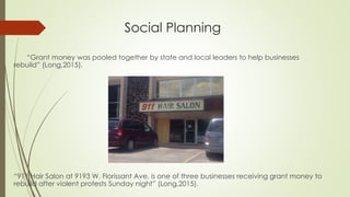 Social Planning
“Grant money was pooled together by state and local leaders to help businesses
rebuild” (Long,2015).
“911 Hair Salon at 9193 W. Florissant Ave. is one of three businesses receiving grant money to
rebuild after violent protests Sunday night” (Long,2015).
 