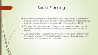 Social Planning
 KSDK news channel five reported on a news story entitled “Grant money
helping Ferguson businesses rebuild.” Funds were brought together to help
business recover after being vandalized by protestors (Long, 2015).
 This is a social planning aspect of community involvement because the
grants are solving community issues by giving the businesses money to
rebuild.
 Also according to social planning, this improves the quality of life of both
the people who own the buildings and the people who will be able to
patronize the stores once they are rebuilt.
 