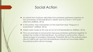 Social Action
 An article from Fox2now describes how protesters gathered together on
the anniversary of Michael Brown’s death and shut down I-70 in both
directions (Millitzer, 2015).
 In this protest, they had barriers on the road that read “Ferguson is
everywhere” (Millitzer, 2015).
 Arrests were made as this was an act of civil disobedience (Millitzer, 2015).
 This is an example of social action because protesters gathered together to
protest the murder of Michael Brown. According to social action, there is
disadvantage to powerless individuals. Protesters felt as if the judicial system
did not fulfill its job, and that Michael Brown should not have been killed.
the judicial system will not change.
 