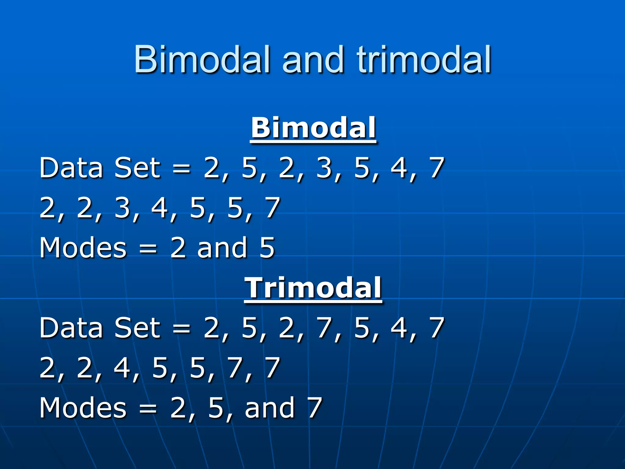 Bimodal and trimodal
                 Bimodal
Data Set = 2, 5, 2, 3, 5, 4, 7
2, 2, 3, 4, 5, 5, 7
Modes = 2 and 5
                Trimodal
Data Set = 2, 5, 2, 7, 5, 4, 7
2, 2, 4, 5, 5, 7, 7
Modes = 2, 5, and 7
 
