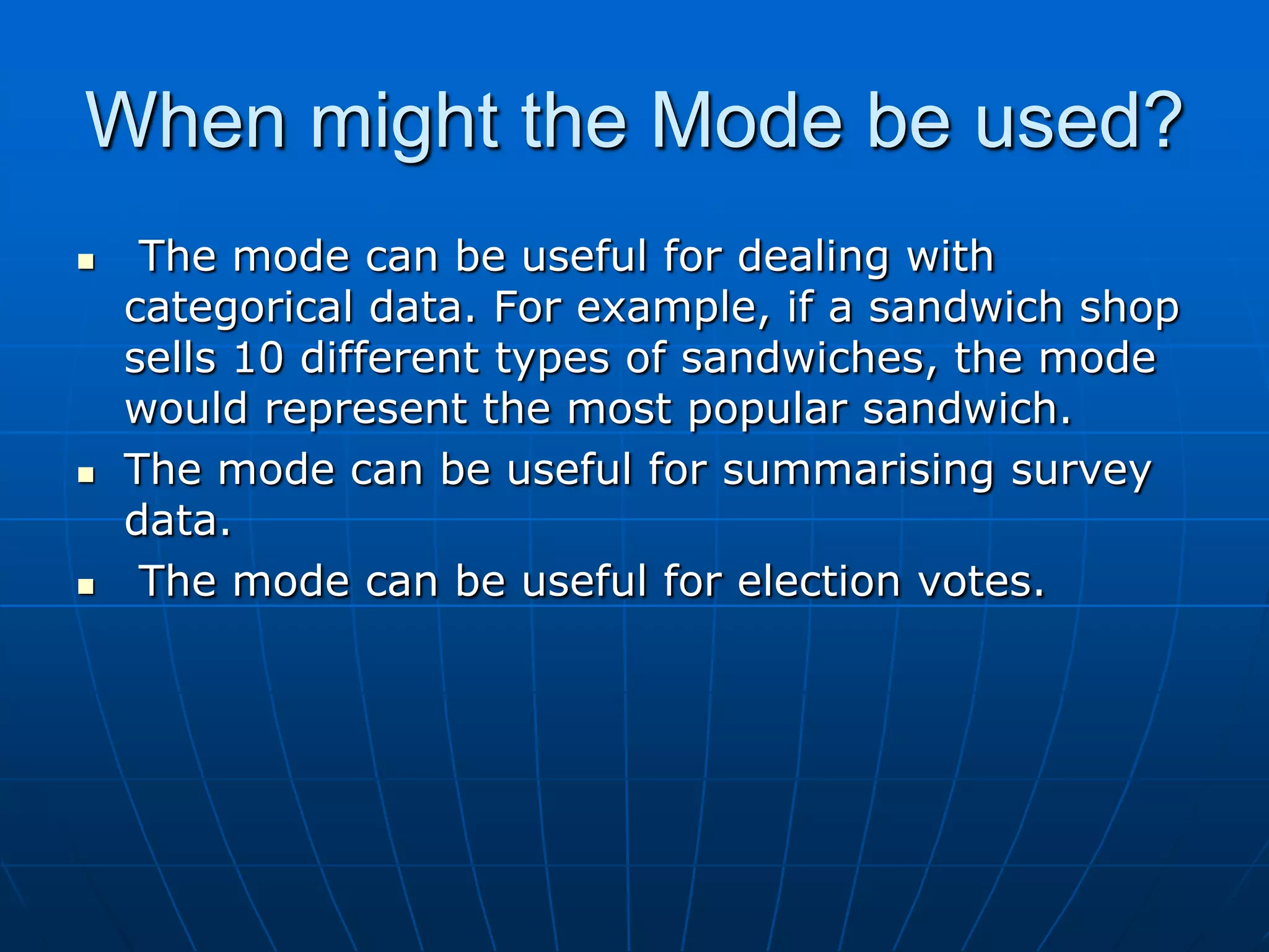 When might the Mode be used?
    The mode can be useful for dealing with
    categorical data. For example, if a sandwich shop
    sells 10 different types of sandwiches, the mode
    would represent the most popular sandwich.
   The mode can be useful for summarising survey
    data.
    The mode can be useful for election votes.
 