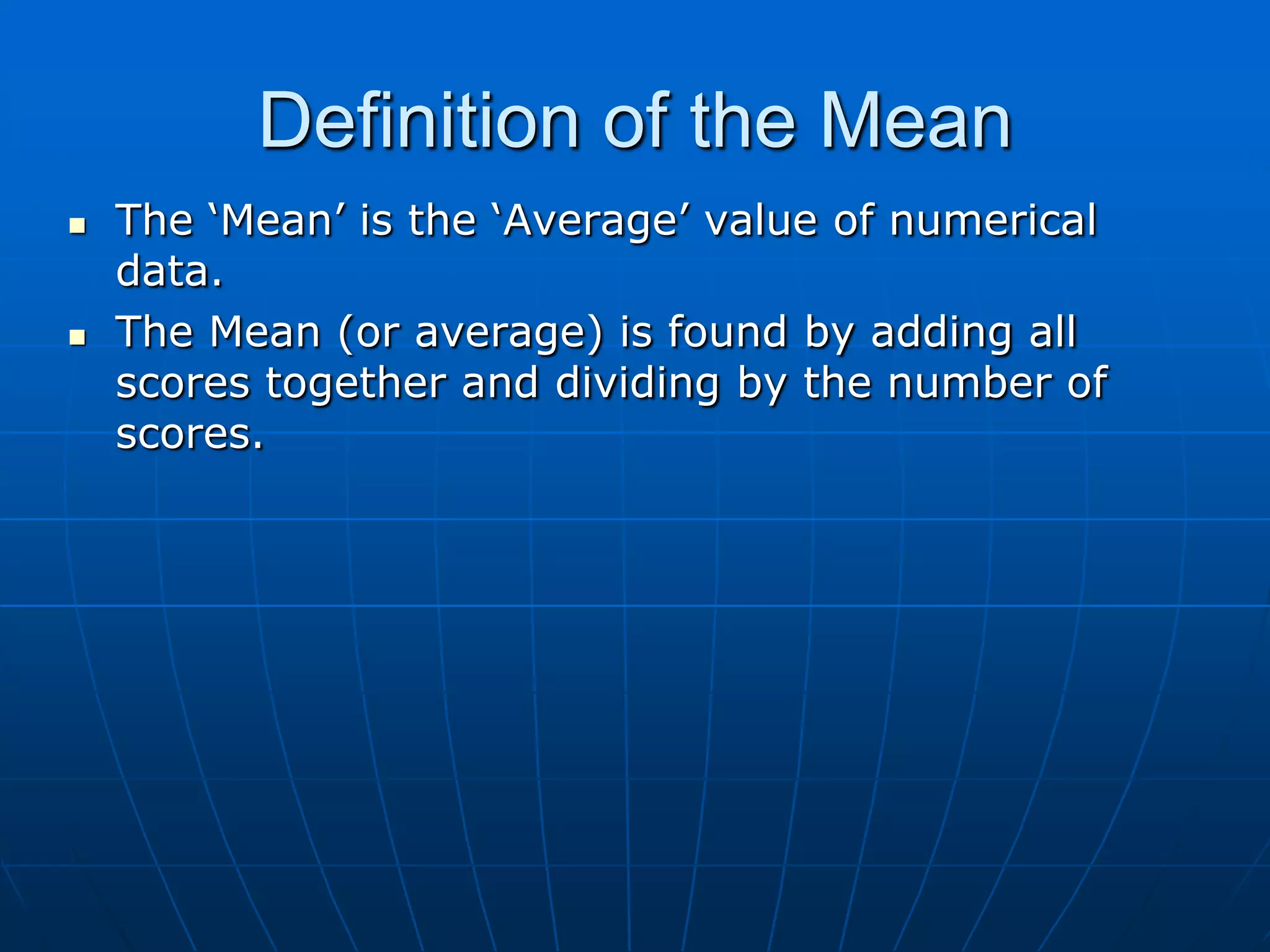 Definition of the Mean
   The „Mean‟ is the „Average‟ value of numerical
    data.
   The Mean (or average) is found by adding all
    scores together and dividing by the number of
    scores.
 