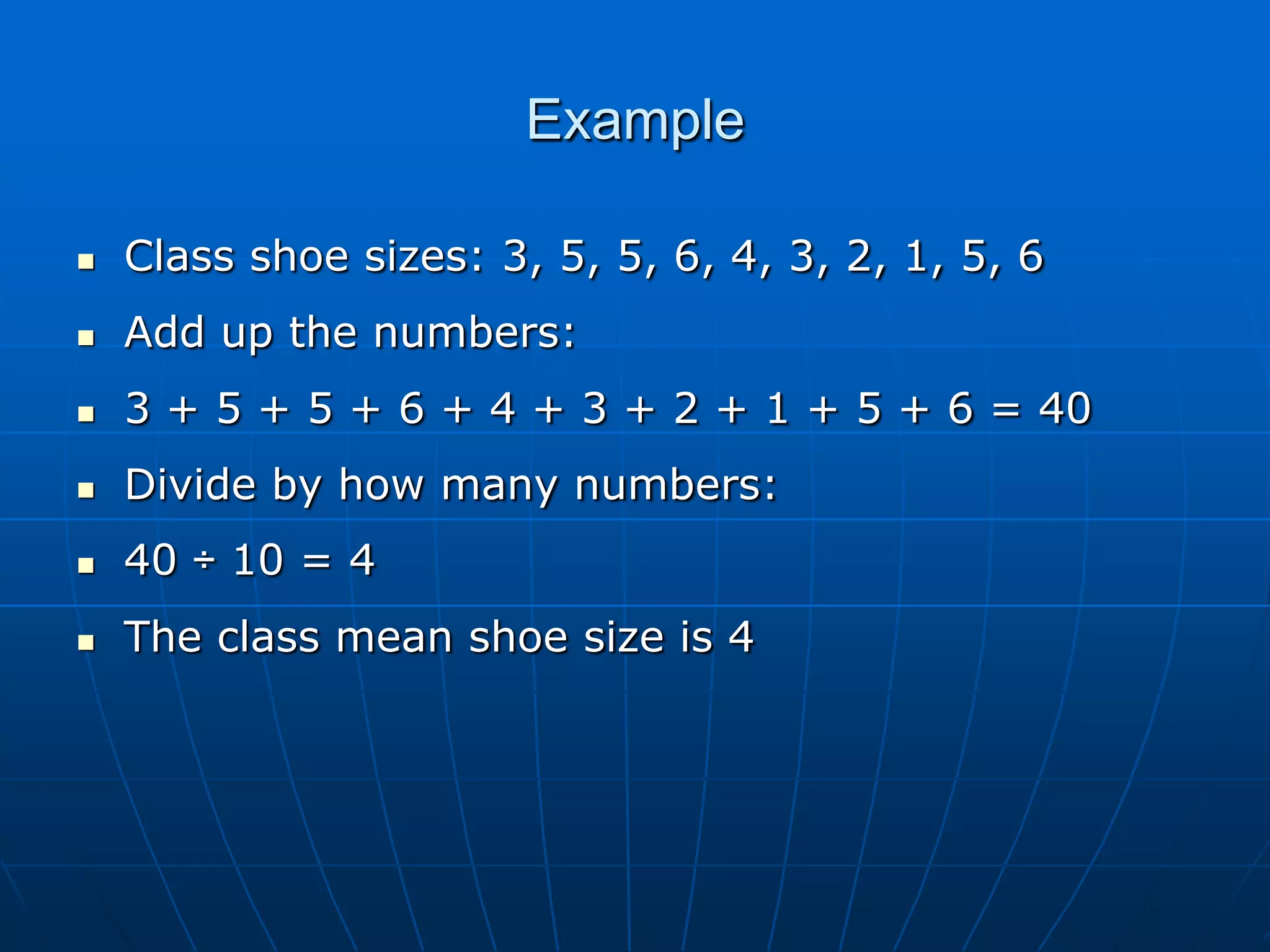 Example

   Class shoe sizes: 3, 5, 5, 6, 4, 3, 2, 1, 5, 6
   Add up the numbers:
   3 + 5 + 5 + 6 + 4 + 3 + 2 + 1 + 5 + 6 = 40
   Divide by how many numbers:
   40 ÷ 10 = 4
   The class mean shoe size is 4
 