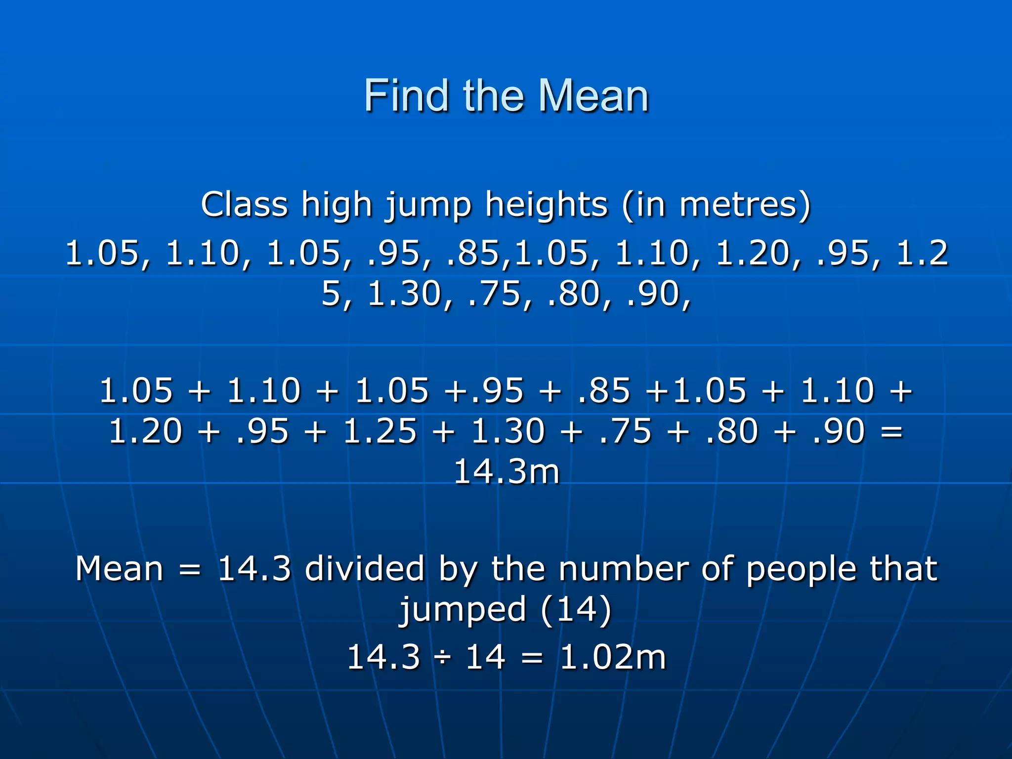 Find the Mean

        Class high jump heights (in metres)
1.05, 1.10, 1.05, .95, .85,1.05, 1.10, 1.20, .95, 1.2
               5, 1.30, .75, .80, .90,

  1.05 + 1.10 + 1.05 +.95 + .85 +1.05 + 1.10 +
  1.20 + .95 + 1.25 + 1.30 + .75 + .80 + .90 =
                     14.3m

Mean = 14.3 divided by the number of people that
                  jumped (14)
               14.3 ÷ 14 = 1.02m
 