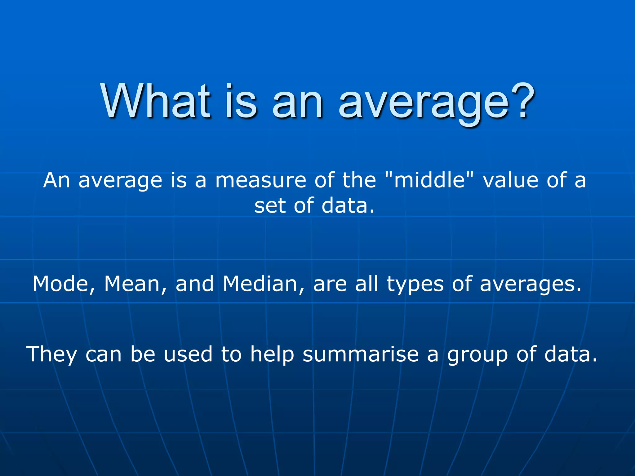 What is an average?
 An average is a measure of the "middle" value of a
                   set of data.


Mode, Mean, and Median, are all types of averages.


They can be used to help summarise a group of data.
 
