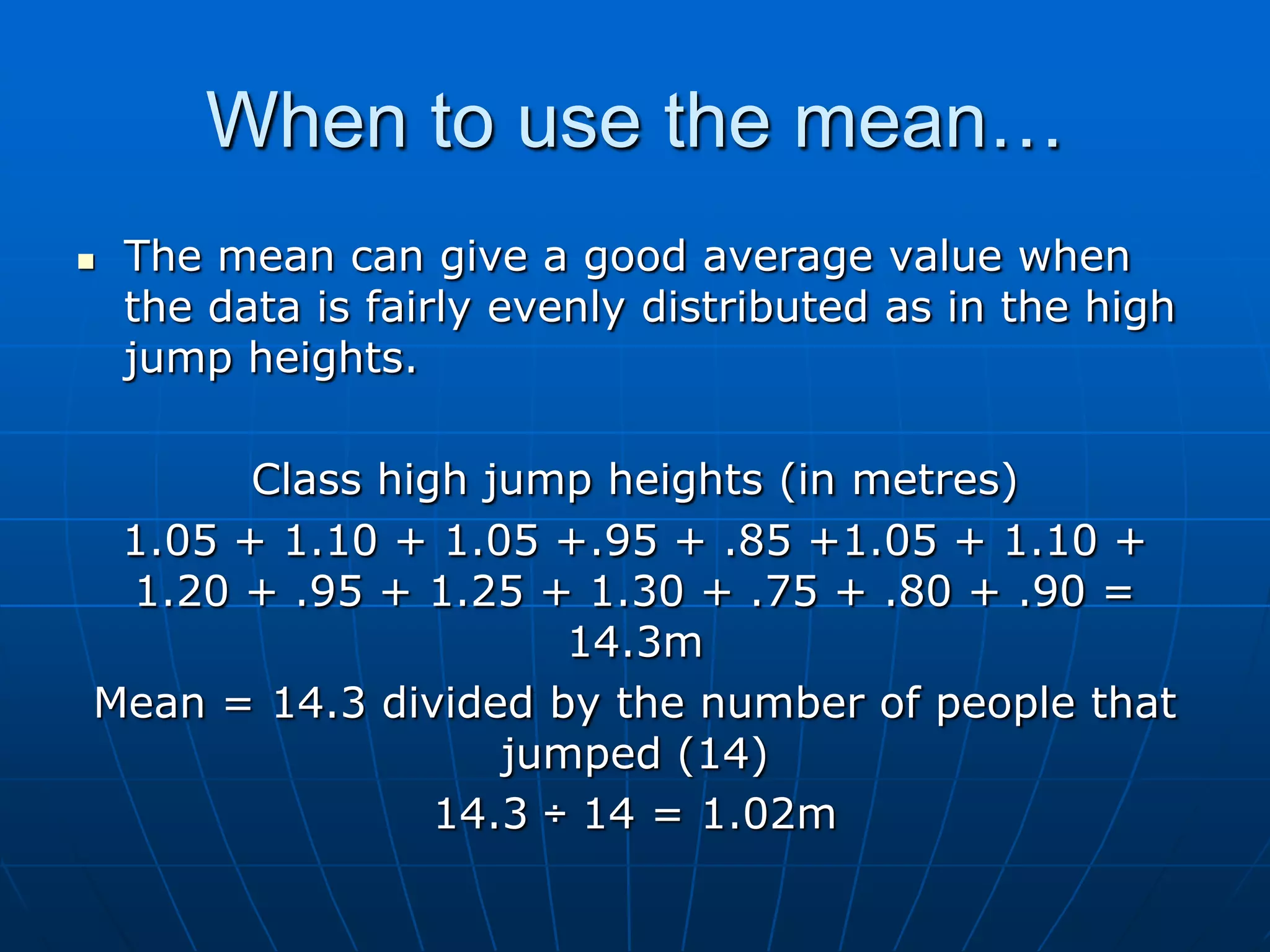 When to use the mean…
   The mean can give a good average value when
    the data is fairly evenly distributed as in the high
    jump heights.

       Class high jump heights (in metres)
 1.05 + 1.10 + 1.05 +.95 + .85 +1.05 + 1.10 +
 1.20 + .95 + 1.25 + 1.30 + .75 + .80 + .90 =
                      14.3m
Mean = 14.3 divided by the number of people that
                   jumped (14)
                14.3 ÷ 14 = 1.02m
 