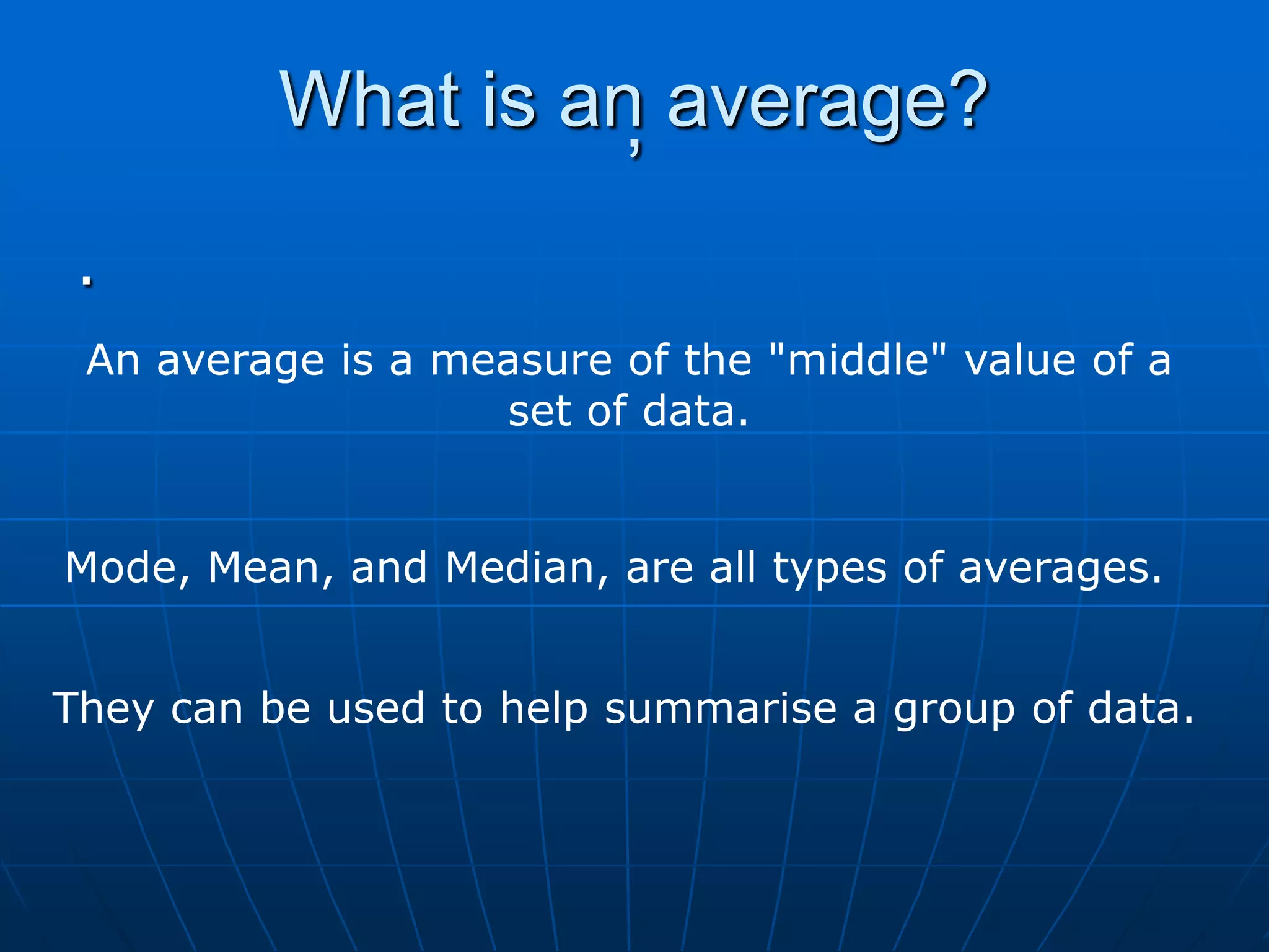 What is an average?
                    ,
 .
 An average is a measure of the "middle" value of a
                   set of data.


Mode, Mean, and Median, are all types of averages.


They can be used to help summarise a group of data.
 