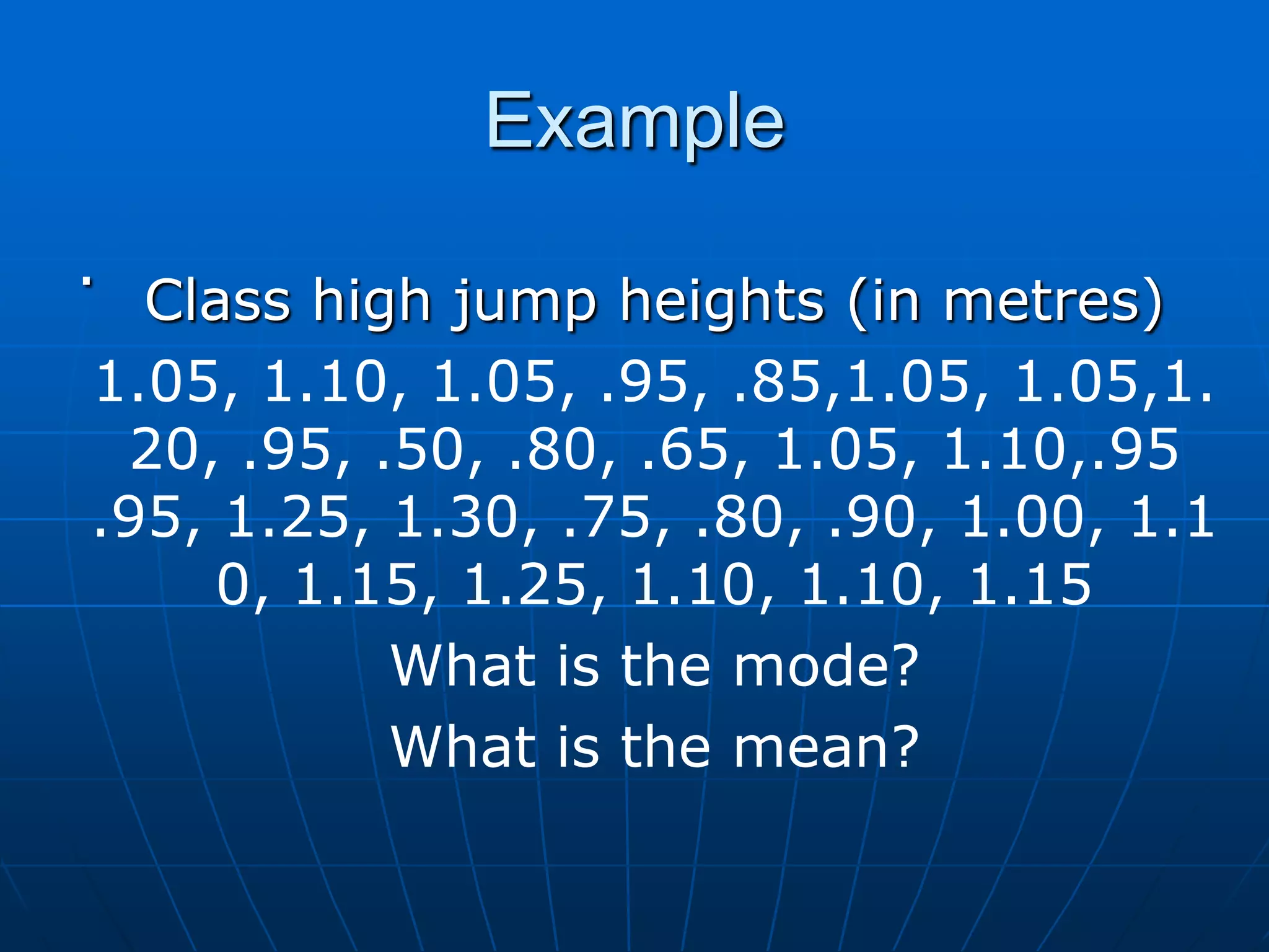 Example
.
  Class high jump heights (in metres)
1.05, 1.10, 1.05, .95, .85,1.05, 1.05,1.
 20, .95, .50, .80, .65, 1.05, 1.10,.95
.95, 1.25, 1.30, .75, .80, .90, 1.00, 1.1
     0, 1.15, 1.25, 1.10, 1.10, 1.15
           What is the mode?
           What is the mean?
 