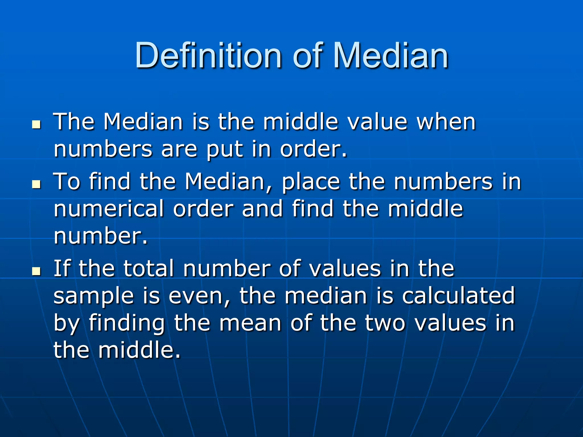 Definition of Median
   The Median is the middle value when
    numbers are put in order.
   To find the Median, place the numbers in
    numerical order and find the middle
    number.
   If the total number of values in the
    sample is even, the median is calculated
    by finding the mean of the two values in
    the middle.
 