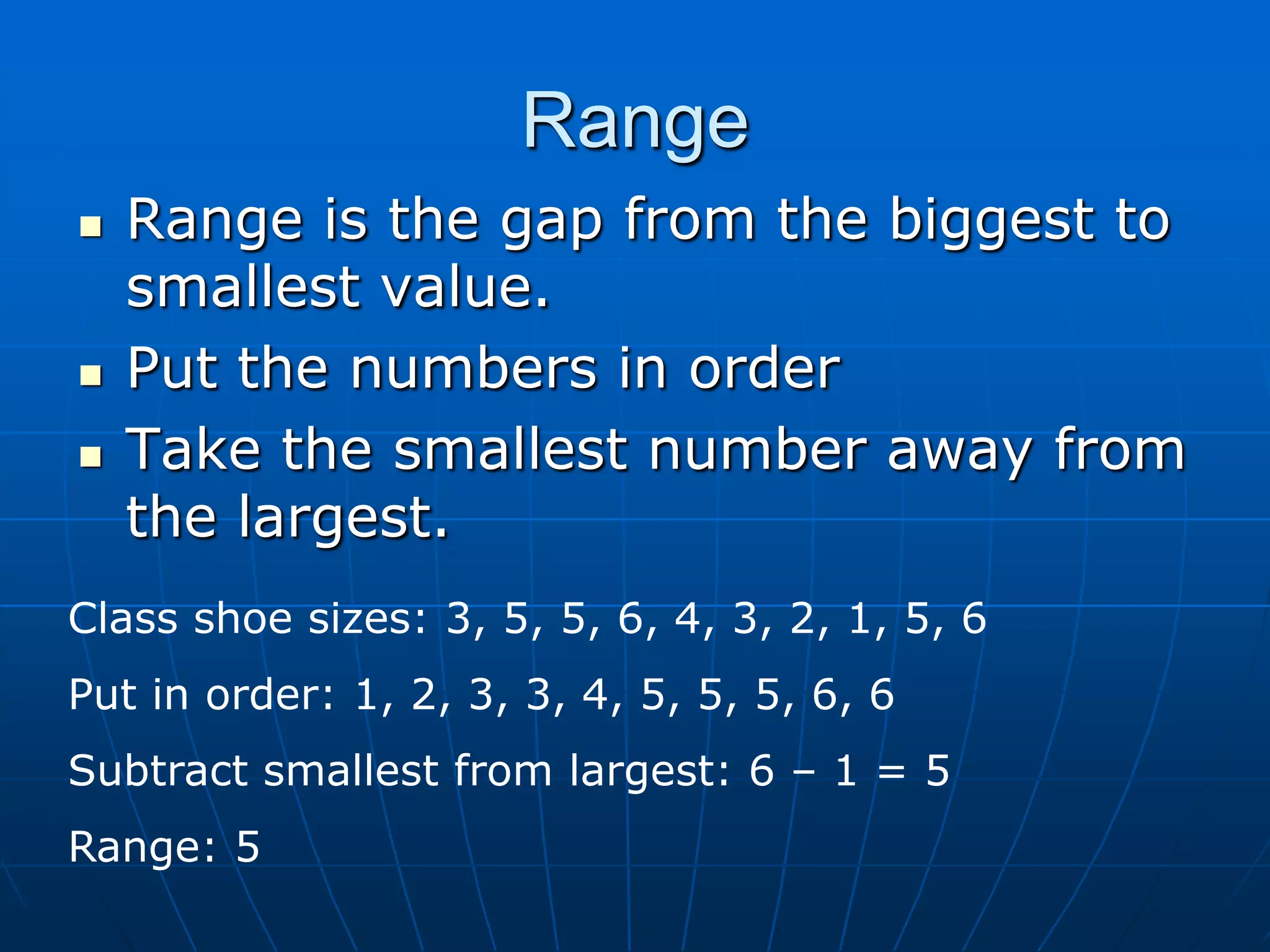 Range
   Range is the gap from the biggest to
    smallest value.
   Put the numbers in order
   Take the smallest number away from
    the largest.
Class shoe sizes: 3, 5, 5, 6, 4, 3, 2, 1, 5, 6
Put in order: 1, 2, 3, 3, 4, 5, 5, 5, 6, 6
Subtract smallest from largest: 6 – 1 = 5
Range: 5
 