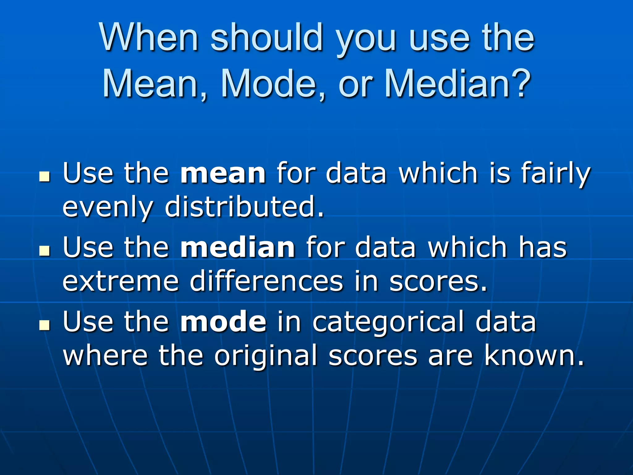 When should you use the
      Mean, Mode, or Median?

   Use the mean for data which is fairly
    evenly distributed.
   Use the median for data which has
    extreme differences in scores.
   Use the mode in categorical data
    where the original scores are known.
 