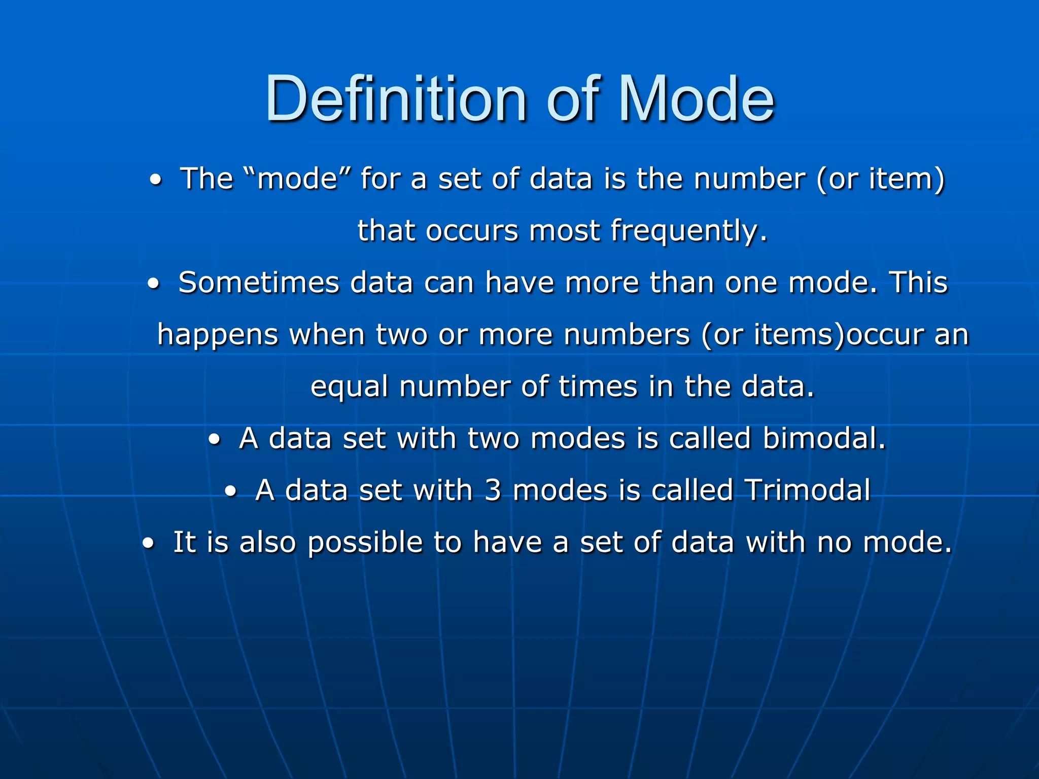 Definition of Mode
• The “mode” for a set of data is the number (or item)
               that occurs most frequently.
• Sometimes data can have more than one mode. This
 happens when two or more numbers (or items)occur an
           equal number of times in the data.
    • A data set with two modes is called bimodal.
     • A data set with 3 modes is called Trimodal
• It is also possible to have a set of data with no mode.
 
