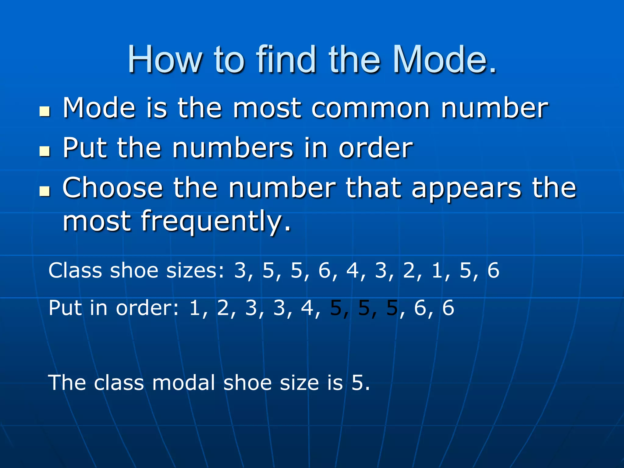 How to find the Mode.
   Mode is the most common number
   Put the numbers in order
   Choose the number that appears the
    most frequently.
Class shoe sizes: 3, 5, 5, 6, 4, 3, 2, 1, 5, 6
Put in order: 1, 2, 3, 3, 4, 5, 5, 5, 6, 6


The class modal shoe size is 5.
 