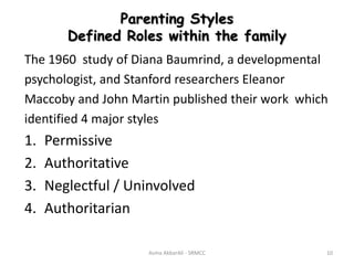 Parenting Styles
Defined Roles within the family
The 1960 study of Diana Baumrind, a developmental
psychologist, and Stanford researchers Eleanor
Maccoby and John Martin published their work which
identified 4 major styles
1. Permissive
2. Authoritative
3. Neglectful / Uninvolved
4. Authoritarian
Asma AkbarAli - SRMCC 10
 