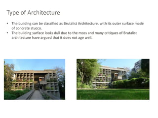 Type of Architecture
• The building can be classified as Brutalist Architecture, with its outer surface made
of concrete stucco.
• The building surface looks dull due to the moss and many critiques of Brutalist
architecture have argued that it does not age well.
 