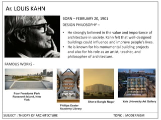 SUBJECT : THEORY OF ARCHITECTURE TOPIC : MODERNISM
Ar. LOUIS KAHN
BORN – FEBRUARY 20, 1901
DESIGN PHILOSOPHY –
• He strongly believed in the value and importance of
architecture in society. Kahn felt that well-designed
buildings could influence and improve people’s lives.
• He is known for his monumental building projects
and also for his role as an artist, teacher, and
philosopher of architecture.
FAMOUS WORKS -
Phillips Exeter
Academy Library
Yale University Art Gallery
Sher-e-Bangla Nagar
Four Freedoms Park
Roosevelt Island, New
York
 