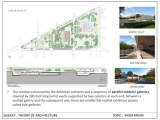 SUBJECT : THEORY OF ARCHITECTURE TOPIC : MODERNISM
• The solution conceived by the American architect was a sequence of parallel modular galleries,
covered by 100-foot long barrel vaults supported by two columns at each end; between a
vaulted gallery and the subsequent one, there are smaller flat-roofed exhibition spaces,
called side-galleries.
BARREL VAULT
WATER BODY
SIDE GALLERIES
 