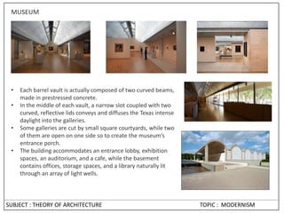 SUBJECT : THEORY OF ARCHITECTURE TOPIC : MODERNISM
MUSEUM
• Each barrel vault is actually composed of two curved beams,
made in prestressed concrete.
• In the middle of each vault, a narrow slot coupled with two
curved, reflective lids conveys and diffuses the Texas intense
daylight into the galleries.
• Some galleries are cut by small square courtyards, while two
of them are open on one side so to create the museum’s
entrance porch.
• The building accommodates an entrance lobby, exhibition
spaces, an auditorium, and a cafe, while the basement
contains offices, storage spaces, and a library naturally lit
through an array of light wells.
 