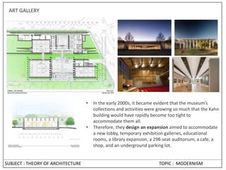 SUBJECT : THEORY OF ARCHITECTURE TOPIC : MODERNISM
ART GALLERY
• In the early 2000s, it became evident that the museum’s
collections and activities were growing so much that the Kahn
building would have rapidly become too tight to
accommodate them all.
• Therefore, they design an expansion aimed to accommodate
a new lobby, temporary exhibition galleries, educational
rooms, a library expansion, a 298-seat auditorium, a cafe, a
shop, and an underground parking lot.
 