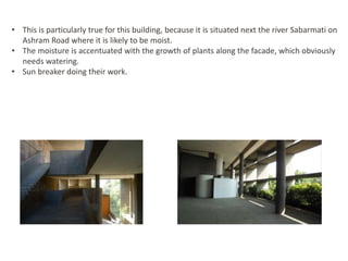 • This is particularly true for this building, because it is situated next the river Sabarmati on
Ashram Road where it is likely to be moist.
• The moisture is accentuated with the growth of plants along the facade, which obviously
needs watering.
• Sun breaker doing their work.
 