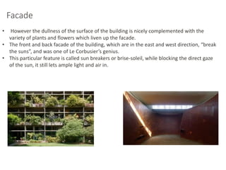 Facade
• However the dullness of the surface of the building is nicely complemented with the
variety of plants and flowers which liven up the facade.
• The front and back facade of the building, which are in the east and west direction, “break
the suns”, and was one of Le Corbusier’s genius.
• This particular feature is called sun breakers or brise-soleil, while blocking the direct gaze
of the sun, it still lets ample light and air in.
 