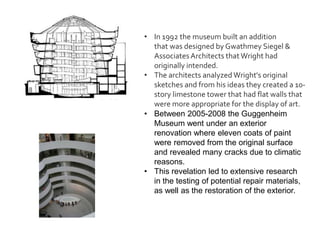 • In 1992 the museum built an addition
that was designed by Gwathmey Siegel &
AssociatesArchitects that Wright had
originally intended.
• The architects analyzed Wright's original
sketches and from his ideas they created a 10-
story limestone tower that had flat walls that
were more appropriate for the display of art.
• Between 2005-2008 the Guggenheim
Museum went under an exterior
renovation where eleven coats of paint
were removed from the original surface
and revealed many cracks due to climatic
reasons.
• This revelation led to extensive research
in the testing of potential repair materials,
as well as the restoration of the exterior.
 