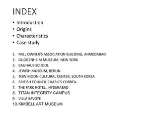 INDEX
• Introduction
• Origins
• Characteristics
• Case study
1. MILL OWNER’S ASSOCIATION BUILDING, AHMEDABAD
2. GUGGENHEIM MUSEUM, NEW YORK
3. BAUHAUS SCHOOL
4. JEWISH MUSEUM, BERLIN
5. TOW MOON CULTURAL CENTER, SOUTH KOREA
6. BRITISH COUNCIL,CHARLES CORREA-
7. THE PARK HOTEL , HYDERABAD
8. TITAN INTEGRITY CAMPUS
9. VILLA SAVOYE
10.KIMBELL ART MUSEUM
 