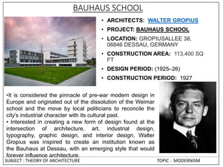 BAUHAUS SCHOOL
• ARCHITECTS: WALTER GROPIUS
• PROJECT: BAUHAUS SCHOOL
• LOCATION: GROPIUSALLEE 38,
06846 DESSAU, GERMANY
• CONSTRUCTION AREA: 113,400 SQ
FT
• DESIGN PERIOD: (1925–26)
• CONSTRUCTION PERIOD: 1927
•It is considered the pinnacle of pre-war modern design in
Europe and originated out of the dissolution of the Weimar
school and the move by local politicians to reconcile the
city's industrial character with its cultural past.
• Interested in creating a new form of design found at the
intersection of architecture, art, industrial design,
typography, graphic design, and interior design, Walter
Gropius was inspired to create an institution known as
the Bauhaus at Dessau, with an emerging style that would
forever influence architecture.
SUBJECT : THEORY OF ARCHITECTURE TOPIC : MODERNISM
 
