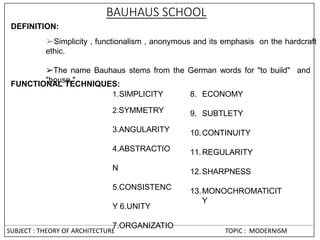 BAUHAUS SCHOOL
DEFINITION:
➢Simplicity , functionalism , anonymous and its emphasis on the hardcraft
ethic.
➢The name Bauhaus stems from the German words for "to build" and
"house."
FUNCTIONAL TECHNIQUES:
1.SIMPLICITY
2.SYMMETRY
3.ANGULARITY
4.ABSTRACTIO
N
5.CONSISTENC
Y 6.UNITY
7.ORGANIZATIO
8. ECONOMY
9. SUBTLETY
10.CONTINUITY
11.REGULARITY
12.SHARPNESS
13.MONOCHROMATICIT
Y
SUBJECT : THEORY OF ARCHITECTURE TOPIC : MODERNISM
 