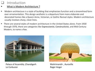  Introduction
 What is Modern Architecture ?
 Modern architecture is a style of building that emphasizes function and a streamlined form
over ornamentation. This design aesthetic is a departure from more elaborate and
decorated homes like a Queen Anne, Victorian, or Gothic Revival styles. Modern architecture
usually involves sharp, clean lines.
 There are several styles of modern architecture in the United States alone. From 1930
through 1970, there are categories like Expressionist, Constructivist, and Mid-Century
Modern, to name a few.
Palace of Assembly ,Chandigarh
Le Corbusier
Maitrimandir , Auroville
Roger Anger
 