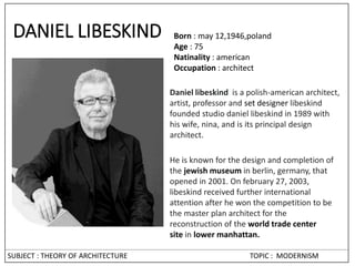 SUBJECT : THEORY OF ARCHITECTURE TOPIC : MODERNISM
DANIEL LIBESKIND Born : may 12,1946,poland
Age : 75
Natinality : american
Occupation : architect
Daniel libeskind is a polish-american architect,
artist, professor and set designer libeskind
founded studio daniel libeskind in 1989 with
his wife, nina, and is its principal design
architect.
He is known for the design and completion of
the jewish museum in berlin, germany, that
opened in 2001. On february 27, 2003,
libeskind received further international
attention after he won the competition to be
the master plan architect for the
reconstruction of the world trade center
site in lower manhattan.
 