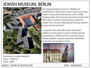 SUBJECT : THEORY OF ARCHITECTURE TOPIC : MODERNISM
JEWISH MUSEUM, BERLIN
•Architects: studio libeskind
•Area: 15500 m²
•Year: 1999
The original jewish museum in berlin was
established in 1933, but it wasn’t open very long
before it was closed during nazi rule in 1938.
Unfortunately, the museum remained vacant until
1975 when a jewish cultural group vowed to
reopen the museum attempting to bring a jewish
presence back to berlin.
It wouldn’t be until 2001 when libeskind’s
addition to the jewish museum finally opened
(completed in 1999) that the museum would
finally establish a jewish presence embedded
culturally and socially in berlin.
 
