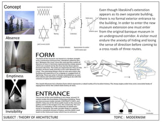 SUBJECT : THEORY OF ARCHITECTURE TOPIC : MODERNISM
Concept
Absence
Emptiness
Invisibility
Even though libeskind’s extenstion
appears as its own separate building,
there is no formal exterior entrance to
the building. In order to enter the new
museum extension one must enter
from the original baroque museum in
an underground corridor. A visitor must
endure the anxiety of hiding and losing
the sense of direction before coming to
a cross roads of three routes.
 