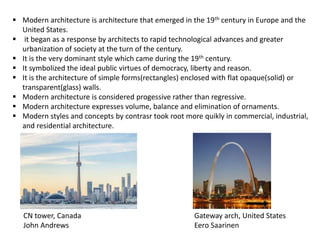  Modern architecture is architecture that emerged in the 19th century in Europe and the
United States.
 it began as a response by architects to rapid technological advances and greater
urbanization of society at the turn of the century.
 It is the very dominant style which came during the 19th century.
 It symbolized the ideal public virtues of democracy, liberty and reason.
 It is the architecture of simple forms(rectangles) enclosed with flat opaque(solid) or
transparent(glass) walls.
 Modern architecture is considered progessive rather than regressive.
 Modern architecture expresses volume, balance and elimination of ornaments.
 Modern styles and concepts by contrasr took root more quikly in commercial, industrial,
and residential architecture.
CN tower, Canada
John Andrews
Gateway arch, United States
Eero Saarinen
 