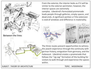 SUBJECT : THEORY OF ARCHITECTURE TOPIC : MODERNISM
From the exterior, the interior looks as if it will be
similar to the exterior perimeter; however, the
interior spaces are extremely
complex. Libeskind’s formulated promenade
leads people through galleries, empty spaces, and
dead ends. A significant portion o f the extension
is void of windows and difference in materiality.
Between the lines
The three routes present opportunities to witness
the jewish experience through the continuity with
german history, emigration from germany, and the
holocaust. Libeskind creates a promenade that
follows the “zig-zag” formation of the building for
visitors to walk through and experience the spaces
within.
 