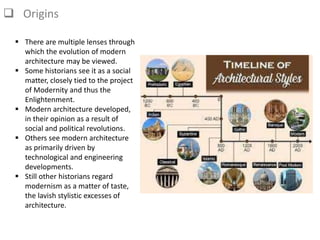  Origins
 There are multiple lenses through
which the evolution of modern
architecture may be viewed.
 Some historians see it as a social
matter, closely tied to the project
of Modernity and thus the
Enlightenment.
 Modern architecture developed,
in their opinion as a result of
social and political revolutions.
 Others see modern architecture
as primarily driven by
technological and engineering
developments.
 Still other historians regard
modernism as a matter of taste,
the lavish stylistic excesses of
architecture.
 