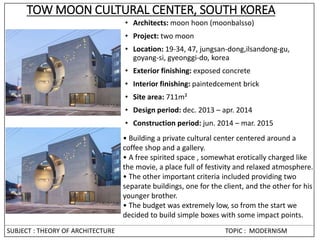 TOW MOON CULTURAL CENTER, SOUTH KOREA
• Architects: moon hoon (moonbalsso)
• Project: two moon
• Location: 19-34, 47, jungsan-dong,ilsandong-gu,
goyang-si, gyeonggi-do, korea
• Exterior finishing: exposed concrete
• Interior finishing: paintedcement brick
• Site area: 711m²
• Design period: dec. 2013 – apr. 2014
• Construction period: jun. 2014 – mar. 2015
• Building a private cultural center centered around a
coffee shop and a gallery.
• A free spirited space , somewhat erotically charged like
the movie, a place full of festivity and relaxed atmosphere.
• The other important criteria included providing two
separate buildings, one for the client, and the other for his
younger brother.
• The budget was extremely low, so from the start we
decided to build simple boxes with some impact points.
SUBJECT : THEORY OF ARCHITECTURE TOPIC : MODERNISM
 