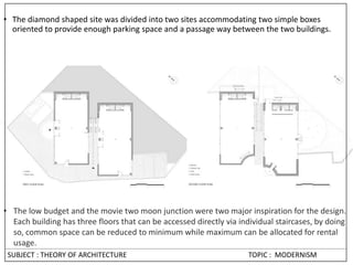 • The diamond shaped site was divided into two sites accommodating two simple boxes
oriented to provide enough parking space and a passage way between the two buildings.
• The low budget and the movie two moon junction were two major inspiration for the design.
Each building has three floors that can be accessed directly via individual staircases, by doing
so, common space can be reduced to minimum while maximum can be allocated for rental
usage.
SUBJECT : THEORY OF ARCHITECTURE TOPIC : MODERNISM
 
