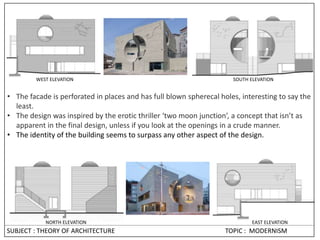NORTH ELEVATION EAST ELEVATION
WEST ELEVATION SOUTH ELEVATION
• The facade is perforated in places and has full blown spherecal holes, interesting to say the
least.
• The design was inspired by the erotic thriller ‘two moon junction’, a concept that isn’t as
apparent in the final design, unless if you look at the openings in a crude manner.
• The identity of the building seems to surpass any other aspect of the design.
SUBJECT : THEORY OF ARCHITECTURE TOPIC : MODERNISM
 