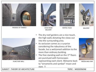 • The dry roof gardens are a nice touch,
the high walls dictating the views out
into the surrounding area.
• Its seclusion comes as a surprise
considering the robustness of the
facade, but a welcomed addition to the
more than ordinary building.
• The free standing wall on the 3rd floors
are punctued with horoscopes
representing each client. Welcome back
to “ornaments and symbol” moon and
stars !!
PUNCTURE WALL
VIEW FROM
BALCONY
RENTAL PLACE BALCONY
MOON AND STAR
PASSAGE OF TERRACE
SUBJECT : THEORY OF ARCHITECTURE TOPIC : MODERNISM
 
