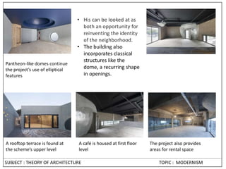 • His can be looked at as
both an opportunity for
reinventing the identity
of the neighborhood.
• The building also
incorporates classical
structures like the
dome, a recurring shape
in openings.
The project also provides
areas for rental space
Pantheon-like domes continue
the project’s use of elliptical
features
A café is housed at first floor
level
A rooftop terrace is found at
the scheme’s upper level
SUBJECT : THEORY OF ARCHITECTURE TOPIC : MODERNISM
 