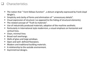  Characteristics
 The notion that “ Form follows function” , a dictum originally expressed by Frank Lloyd
Wright’s.
 Simplicity and clarity of forms and elimination of “ unnecessary details”.
 Visual expression of structure ( as opposed to the hiding of structural elements).
 The related concept of “Truth to materials”.
 Use of industrially-produced materials; adoption of the machine aesthetic.
 Particularly in International style modernism, a visual emphasis on horizontal and
vertical lines.
 Clean, minimal lines
 Broad roof overhangs.
 Walls of glass and large windows.
 Open and well- defined floorplans.
 Modern and traditional building materials.
 A relationship to the outside environment.
 Asymmetrical designs.
 