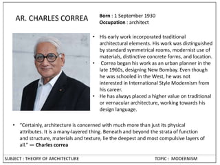SUBJECT : THEORY OF ARCHITECTURE TOPIC : MODERNISM
AR. CHARLES CORREA Born : 1 September 1930
Occupation : architect
• His early work incorporated traditional
architectural elements. His work was distinguished
by standard symmetrical rooms, modernist use of
materials, distinctive concrete forms, and location.
• Correa began his work as an urban planner in the
late 1960s, designing New Bombay. Even though
he was schooled in the West, he was not
interested in International Style Modernism from
his career.
• He has always placed a higher value on traditional
or vernacular architecture, working towards his
design language.
• “Certainly, architecture is concerned with much more than just its physical
attributes. It is a many-layered thing. Beneath and beyond the strata of function
and structure, materials and texture, lie the deepest and most compulsive layers of
all.” — Charles correa
 