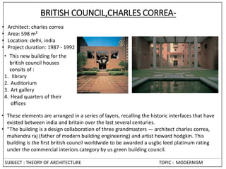 BRITISH COUNCIL,CHARLES CORREA-
• Architect: charles correa
• Area: 598 m²
• Location: delhi, india
• Project duration: 1987 - 1992
• These elements are arranged in a series of layers, recalling the historic interfaces that have
existed between india and britain over the last several centuries.
• “The building is a design collaboration of three grandmasters — architect charles correa,
mahendra raj (father of modern building engineering) and artist howard hodgkin. This
building is the first british council worldwide to be awarded a usgbc leed platinum rating
under the commercial interiors category by us green building council.
• This new building for the
british council houses
consits of :
1. library
2. Auditorium
3. Art gallery
4. Head quarters of their
offices
SUBJECT : THEORY OF ARCHITECTURE TOPIC : MODERNISM
 