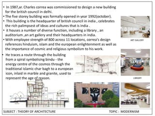 • In 1987,ar. Charles correa was commissioned to design a new building
for the british council in delhi.
• The five storey building was formally opened in year 1992(october).
• This building is the headquarter of british council in india , celebrates
the rich palimpsest of ideas and cultures that is india .
• it houses a number of diverse function, including a library , an
auditorium ,an art gallery and their headquarters in india.
• With employee strength of 800 across 11 locations, correa's design
references hinduism, islam and the european enlightenment as well as
the importance of cosmic and religious symbolism to his work.
LIBRARY
ART GALLERY
• He traces a route through the building
from a spiral symbolising bindu - the
energy centre of the cosmos through the
traditional islamic char bagh to a european
icon, inlaid in marble and granite, used to
represent the age of reason.
SUBJECT : THEORY OF ARCHITECTURE TOPIC : MODERNISM
 
