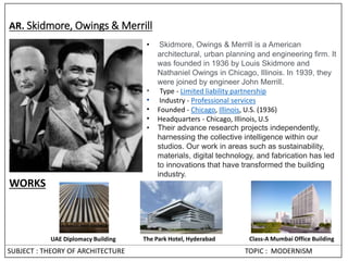 SUBJECT : THEORY OF ARCHITECTURE TOPIC : MODERNISM
AR. Skidmore, Owings & Merrill
• Skidmore, Owings & Merrill is a American
architectural, urban planning and engineering firm. It
was founded in 1936 by Louis Skidmore and
Nathaniel Owings in Chicago, Illinois. In 1939, they
were joined by engineer John Merrill.
• Type - Limited liability partnership
• Industry - Professional services
• Founded - Chicago, Illinois, U.S. (1936)
• Headquarters - Chicago, Illinois, U.S
• Their advance research projects independently,
harnessing the collective intelligence within our
studios. Our work in areas such as sustainability,
materials, digital technology, and fabrication has led
to innovations that have transformed the building
industry.
UAE Diplomacy Building The Park Hotel, Hyderabad Class-A Mumbai Office Building
WORKS
 