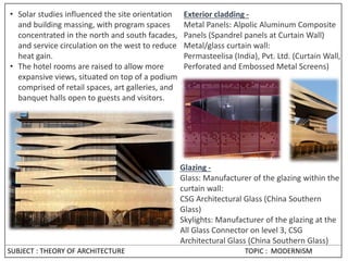 • Solar studies influenced the site orientation
and building massing, with program spaces
concentrated in the north and south facades,
and service circulation on the west to reduce
heat gain.
• The hotel rooms are raised to allow more
expansive views, situated on top of a podium
comprised of retail spaces, art galleries, and
banquet halls open to guests and visitors.
Exterior cladding -
Metal Panels: Alpolic Aluminum Composite
Panels (Spandrel panels at Curtain Wall)
Metal/glass curtain wall:
Permasteelisa (India), Pvt. Ltd. (Curtain Wall,
Perforated and Embossed Metal Screens)
Glazing -
Glass: Manufacturer of the glazing within the
curtain wall:
CSG Architectural Glass (China Southern
Glass)
Skylights: Manufacturer of the glazing at the
All Glass Connector on level 3, CSG
Architectural Glass (China Southern Glass)
SUBJECT : THEORY OF ARCHITECTURE TOPIC : MODERNISM
 