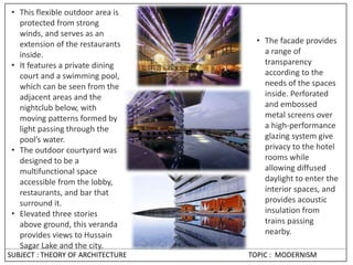 • This flexible outdoor area is
protected from strong
winds, and serves as an
extension of the restaurants
inside.
• It features a private dining
court and a swimming pool,
which can be seen from the
adjacent areas and the
nightclub below, with
moving patterns formed by
light passing through the
pool’s water.
• The outdoor courtyard was
designed to be a
multifunctional space
accessible from the lobby,
restaurants, and bar that
surround it.
• Elevated three stories
above ground, this veranda
provides views to Hussain
Sagar Lake and the city.
• The facade provides
a range of
transparency
according to the
needs of the spaces
inside. Perforated
and embossed
metal screens over
a high-performance
glazing system give
privacy to the hotel
rooms while
allowing diffused
daylight to enter the
interior spaces, and
provides acoustic
insulation from
trains passing
nearby.
SUBJECT : THEORY OF ARCHITECTURE TOPIC : MODERNISM
 